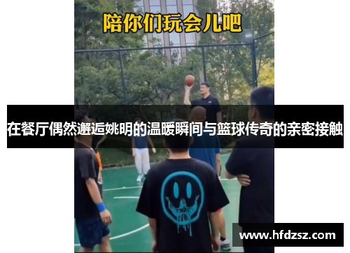 在餐厅偶然邂逅姚明的温暖瞬间与篮球传奇的亲密接触